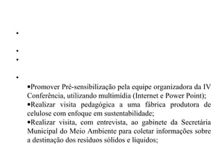 PROCEDIMENTOS
•Observação coletiva do entorno das salas de aula e da escola em
geral;
•Socialização dos resultados a partir das observações apuradas;
•Levantamento e registro dos problemas identificados pelos
alunos;
•Ações de intervenção para a melhoria das condições observadas:
•Promover Pré-sensibilização pela equipe organizadora da IV
Conferência, utilizando multimídia (Internet e Power Point);
•Realizar visita pedagógica a uma fábrica produtora de
celulose com enfoque em sustentabilidade;
•Realizar visita, com entrevista, ao gabinete da Secretária
Municipal do Meio Ambiente para coletar informações sobre
a destinação dos resíduos sólidos e líquidos;
 
