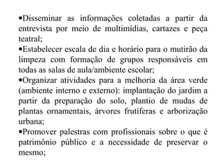 •Disseminar as informações coletadas a partir da
entrevista por meio de multimídias, cartazes e peça
teatral;
•Estabelecer escala de dia e horário para o mutirão da
limpeza com formação de grupos responsáveis em
todas as salas de aula/ambiente escolar;
•Organizar atividades para a melhoria da área verde
(ambiente interno e externo): implantação do jardim a
partir da preparação do solo, plantio de mudas de
plantas ornamentais, árvores frutíferas e arborização
urbana;
•Promover palestras com profissionais sobre o que é
patrimônio público e a necessidade de preservar o
mesmo;
 