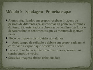 Alunos organizados em grupos recebem imagens de
pessoas de diferentes países vitimas da pobreza extrema e
da fome. São orientados a observar os detalhes das fotos e
debater sobre os sentimentos que as mesmas despertam
neles.
Bloco de imagens distribuídas aos alunos
 Após tempo de reflexão e debate em grupo, cada um é
convidado a expor o que observou e sentiu.
Escrevam na folha sulfito uma frase que expressem os
sentimentos de vocês.
Sites das imagens abaixo relacionados:
 