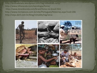 http://andradetalis.wordpress.com/tag/sebastiao-nery/
http://www.infoescola.com/sociologia/fome/
http://www.brasilescola.com/brasil/fome-no-brasil.htm
http://www.mcmpovos.com.br/site/Portugues/Materias.aspx?cod=206
http://veja.abril.com.br/blog/reinaldo/tag/seca/
 