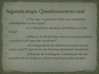 • 1) Por que as pessoas vivem em condições
semelhantes as das fotos?
• 2) O Brasil tem situação semelhante as das
fotos?
• 3)Mas se no Brasil tem tanta terra para plantar
e produzir por que isso acontece?
• 4)O desperdício de alimentos ocorre só em
nossa casa?O que seria um Sistema alimentar Saudável?
• 5)Síntese da sondagem: Construção de um
mural com as imagens e frases expressas pelos grupos.
 