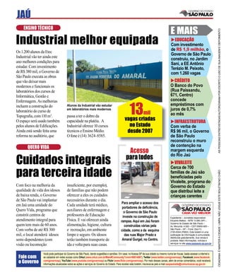 JAÚ
    ENSINO TÉCNICO
                                                                                                                                            E MAIS




                                                                                                                                                                                      AS PESSOAS ENTREVISTADAS AUTORIZARAM POR ESCRITO O USO DE SUA IMAGEM E DEPOIMENTO
Industrial melhor equipada                                                                                                                    EDUCAÇÃO
                                                                                                                                            Com investimento
                                                                                                                                            de R$ 1,9 milhão, o
Os 1.200 alunos da Etec
                                                                                                                                            Governo de São Paulo
Industrial vão ter ainda este
                                                                                                                                            construiu, no Jardim
ano melhores condições para                                                                                                                 Sani, a EE Antônio
estudar. Com investimento                                                                                                                   Terézio M. Peixoto,
de R$ 380 mil, o Governo de                                                                                                                 com 1.260 vagas
São Paulo executa as obras
que vão deixar mais                                                                                                                           CRÉDITO
modernos e funcionais os                                                                                                                    O Banco do Povo
laboratórios dos cursos de                                                                                                                  (Rua Paissandu,
Informática, Gestão e                                                                                                                       671, Centro)
                                                                                                                                            concede

                                                                                                     13
Enfermagem. As melhorias
incluem a construção do                 Alunos da Industrial vão estudar                                                                    empréstimos com
                                        em laboratórios mais modernos                                                                       juros de 0,7%
laboratório do curso de                                                                                 mil                                 ao mês
Topograﬁa, com 110 m2.                  passa a ter o dobro da
O espaço será usado também              capacidade na platéia. A                                vagas criadas                                 INFRAESTRUTURA
pelos alunos de Ediﬁcações.             Industrial oferece 10 cursos                              no Estado                                 Com verba de
Ainda está sendo feita uma              técnicos e Ensino Médio.                                 desde 2007                                 R$ 96 mil, o Governo
reforma no auditório, que               O fone é (14) 3624-8585.                                                                            de São Paulo
                                                                                                                                            reconstruiu o muro
       QUERO VIDA                                                                                                                           de contenção na
                                                                                                  Acesso                                    margem esquerda

Cuidados integrais                                                                               para todos                                 do Rio Jaú
                                                                                                                                               VIVALEITE

para terceira idade
                                                                                                                                            Cerca de 700




                                                                                                                                                                                      CIDADANIA É MANTER A CIDADE LIMPA. NÃO JOGUE ESTE BOLETIM NO CHÃO
                                                                                                                                            famílias de Jaú são
                                                                                                                                            beneﬁciadas pelo
                                                                                                                                            Vivaleite, programa do
Com foco na melhoria da                 insuﬁciente, por exemplo),                                                                          Governo do Estado
qualidade de vida dos idosos            de famílias que não podem                                                                           que distribui leite a
de baixa renda, o Governo               oferecer a eles os cuidados                                                                         crianças carentes
de São Paulo vai implantar              necessários durante o dia.
                                                                                             Para ampliar o acesso dos
em Jaú uma unidade do                   Cada unidade terá médico,
                                                                                             portadores de deﬁciência,
Quero Vida, programa que                auxiliares de enfermagem e                            o Governo de São Paulo
constrói centros de                     professores de Educação                              investe na construção de                       Expediente – Jornalista responsável:
atendimento integral para               Física. E vai oferecer ainda                        rampas. Aqui em Jaú foram                       Eduardo Mattos – MTB 13.060 (SP) –
                                                                                                                                            Governo do Estado de São Paulo –
quem tem mais de 60 anos.               alimentação, higiene, cultura                         construídas várias pela                       Av. Morumbi, 4.500 – CEP 05650-905 –
Com verba de até R$ 300                 e recreação, em ambiente                            cidade, como a da esquina                       São Paulo – SP – Fone: (0xx11)
                                                                                                                                            2193-8344 (PABX). Este boletim é uma
mil, o local atenderá idosos            limpo e seguro. Os idosos                             das ruas Major Prado e                        publicação de informação à comunidade,
                                                                                                                                            distribuída gratuitamente. Sua venda é
semi-dependentes (com                   terão também transporte de                           Amaral Gurgel, no Centro.                      proibida. Mais informações, notícias e
                                                                                                                                            serviços no site www.saopaulo.sp.gov.br
visão ou locomoção                      ida e volta para suas casas.

                  Você pode participar do Governo de São Paulo, dando sugestões e opiniões. Em casa, no Acessa SP de sua cidade ou mesmo numa lan house, basta acessar a internet e
 Fale com         se cadastrar em redes sociais como Orkut (www.orkut.com.br/Main#Community?cmm=90814067), Twitter (www.twitter.com/governosp), Facebook (www.facebook.
 o Governo        com/governosp), YouTube (www.youtube.com/governosp) ou Flickr (www.ﬂickr.com/governosp). Por meio desses canais, além de enviar comentários, você receberá
                  informações atualizadas sobre as ações e serviços do Governo do Estado. Para receber este boletim, inscreva-se pelo e-mail saopaulosite@comunicacao.sp.gov.br
 