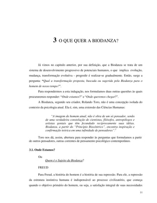 11
3 O QUE QUER A BIODANZA?
Já vimos no capitulo anterior, por sua definição, que a Biodanza se trata de um
sistema de desenvolvimento progressivo de potenciais humanos, o que implica evolução,
mudança, transformação evolutiva - progredir é realizar-se gradualmente. Então, surge a
pergunta: “Qual a transformação proposta, buscada ou sugerida pela Biodanza para o
homem de nosso tempo?”.
Para respondermos a esta indagação, nos formulamos duas outras questões às quais
procuraremos responder: “Onde estamos?” e “Onde queremos chegar?”.
A Biodanza, segundo seu criador, Rolando Toro, não é uma concepção isolada do
contexto da psicologia atual. Ela é, sim, uma extensão das Ciências Humanas:
“A imagem do homem atual, não é obra de um só pensador, senão
de uma verdadeira constelação de cientistas, filósofos, antropólogos e
artistas geniais que têm fecundado reciprocamente suas idéias.
Biodanza, a partir do “Princípio Biocêntrico”, encontra inspiração e
confirmação teórica em uma infinidade de pensadores”.1
Toro nos dá, assim, abertura para responder às perguntas que formulamos a partir
de outros pensadores, outras correntes de pensamento psicológico contemporâneo.
3.1. Onde Estamos?
Ou
Quem é o Sujeito da Biodanza?
FREUD
Para Freud, a história do homem é a história de sua repressão. Para ele, a repressão
da estrutura instintiva humana é indispensável ao processo civilizatório, que começa
quando o objetivo primário do homem, ou seja, a satisfação integral de suas necessidades
 