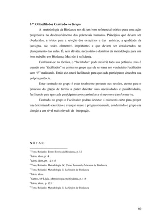 60
6.7. O Facilitador Centrado no Grupo
A metodologia da Biodanza nos dá um bom referencial teórico para uma ação
progressiva no desenvolvimento dos potenciais humanos. Princípios que devem ser
obedecidos, critérios para a seleção dos exercícios e das músicas, a qualidade da
consigna, são todos elementos importantes e que devem ser considerados no
planejamento das aulas. É, sem dúvida, necessário o domínio da metodologia para um
bom trabalho em Biodanza. Mas não é suficiente.
Centrando-se na técnica, o “facilitador” pode mostrar toda sua potência, mas é
quando este “facilitador” se centra no grupo que ele se torna um verdadeiro Facilitador
com “F” maiúsculo. Então ele estará facilitando para que cada participante descubra sua
própria potência.
Estar centrado no grupo é estar totalmente presente nas sessões, atento para o
processo do grupo de forma a poder detectar suas necessidades e possibilidades,
facilitando para que cada participante possa assimilar a si mesmo e transformar-se.
Centrado no grupo o Facilitador poderá detectar o momento certo para propor
um determinado exercício e avançar suave e progressivamente, conduzindo o grupo em
direção a um nível mais elevado de integração.
N O T A S:
1
Toro, Rolando. Tomo:Teoria da Biodanza, p. 12
2
Idem, idem, p.14
3
Idem, idem, pp. 12 e 13
4
Toro, Rolando. Metodologia IV, Curso Semanal e Maraton de Biodanza
5
Toro, Rolando. Metodologia II, La Sesion de Biodanza
6
Idem, idem.
7
Santos, Mª Lúcia. Metodologia em Biodanza, p. 114
8
Idem, idem, p. 133
9
Toro, Rolando. Metodologia II, La Sesion de Biodanza
 