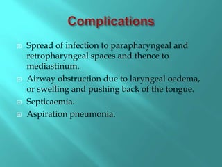  Spread of infection to parapharyngeal and
retropharyngeal spaces and thence to
mediastinum.
 Airway obstruction due to laryngeal oedema,
or swelling and pushing back of the tongue.
 Septicaemia.
 Aspiration pneumonia.
 
