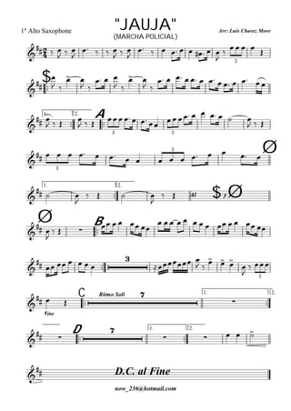 
Arr: Luís Chavez More
now_236@hotmail.com
"JAUJA"1º Alto Saxophone
(MARCHA POLICIAL)

  
  

   
  

         

     
3

$



 
 
 
  
 
 
 
            
1.

2.

A

 
   
       
       
  
3 3

                
3
3 Ø
1.

2.
$Al y
  

   

  Ø
Ø 
B

 

  
    
            

      

 
 
  


 
3
C
Rítmo Soli 1.

2.


fine
 


D
1.

2.

 

    
D.C. al Fine

 