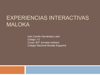 EXPERIENCIAS INTERACTIVAS
MALOKA
      Iván Camilo Hernández León
      Código: 13
      Curso: 807 Jornada mañana
      Colegio Nacional Nicolás Esguerra
 
