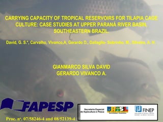 CARRYING CAPACITY OF TROPICAL RESERVOIRS FOR TILAPIA CAGE
   CULTURE: CASE STUDIES AT UPPER PARANÁ RIVER BASIN,
                  SOUTHEASTERN BRAZIL.

David, G. S.*, Carvalho, Vivanco,A, Gerardo D., Dallaglio- Sobrinho, M., Silveira, A. N.




                           GIANMARCO SILVA DAVID
                            GERARDO VIVANCO A.




Proc. no. 07/58246-4 and 08/52139-4
 