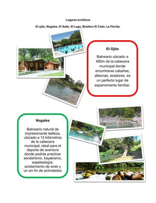Lugares turísticos
El ojito, Nogales, El Salto, El Lago, Biosfera El Cielo, La Florida.
El Ojito
Balneario ubicado a
400m de la cabecera
municipal donde
encontraras cabañas,
albercas, asadores, es
un perfecto lugar de
esparcimiento familiar.
Nogales
Balneario natural de
impresionante belleza,
ubicado a 12 kilómetros
de la cabecera
municipal, ideal para el
deporte de aventura
donde podrás practicar
senderismo, kayakismo,
espeleología,
avistamiento de aves y
un sin fin de actividades
eco turística.
 
