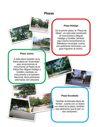 Plazas
Plaza Juárez
A esta plaza también se le
llama plaza de “Enemedio”,
aquí encontramos el
monumento al Padre de la
Patria Don Miguel Hidalgo y
Costilla y también un
monumento a la bandera
Nacional, tiene jardineras
adornadas con arbustos
florales y unas hermosas
Plaza Hidalgo
Es la primer plaza, la “Plaza de
Abajo”, en esta esta construido
el monumento a Miguel
Hidalgo y Costilla, también
aquí mismo encontramos la
Biblioteca municipal, cuenta
con jardineras hermosas y un
gran higuerón al centro.
Plaza Escobedo
También la llamada plaza de
“Arriba”, cuenta con un teatro
en mitad de la plaza, también
hay jardineras que le dan un
aire campirano.
 