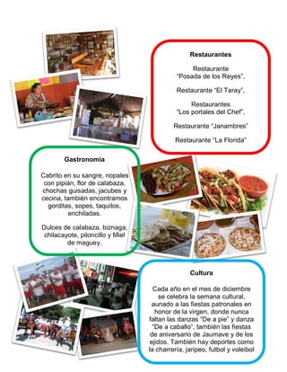 Gastronomía
Cabrito en su sangre, nopales
con pipián, flor de calabaza,
chochas guisadas, jacubes y
cecina, también encontramos
gorditas, sopes, taquitos,
enchiladas.
Dulces de calabaza, biznaga,
chilacayote, piloncillo y Miel
de maguey.
Restaurantes
Restaurante
“Posada de los Reyes”,
Restaurante “El Taray”,
Restaurantes
“Los portales del Chef”,
Restaurante “Janambres”
Restaurante “La Florida”
Cultura
Cada año en el mes de diciembre
se celebra la semana cultural,
aunado a las fiestas patronales en
honor de la virgen, donde nunca
faltan las danzas “De a pie” y danza
“De a caballo”, también las fiestas
de aniversario de Jaumave y de los
ejidos. También hay deportes como
la charrería, jaripeo, futbol y voleibol
 