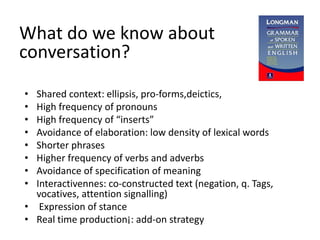 What do we know about
conversation?
• Shared context: ellipsis, pro-forms,deictics,
• High frequency of pronouns
• High frequency of “inserts”
• Avoidance of elaboration: low density of lexical words
• Shorter phrases
• Higher frequency of verbs and adverbs
• Avoidance of specification of meaning
• Interactivennes: co-constructed text (negation, q. Tags,
vocatives, attention signalling)
• Expression of stance
• Real time production¡: add-on strategy
 