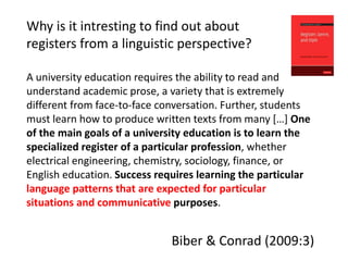 Why is it intresting to find out about
registers from a linguistic perspective?
A university education requires the ability to read and
understand academic prose, a variety that is extremely
different from face-to-face conversation. Further, students
must learn how to produce written texts from many […] One
of the main goals of a university education is to learn the
specialized register of a particular profession, whether
electrical engineering, chemistry, sociology, finance, or
English education. Success requires learning the particular
language patterns that are expected for particular
situations and communicative purposes.
Biber & Conrad (2009:3)
 