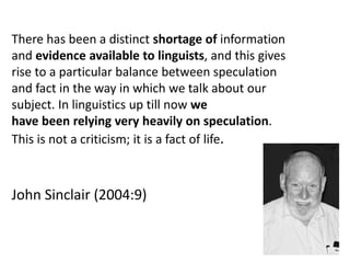 There has been a distinct shortage of information
and evidence available to linguists, and this gives
rise to a particular balance between speculation
and fact in the way in which we talk about our
subject. In linguistics up till now we
have been relying very heavily on speculation.
This is not a criticism; it is a fact of life.
John Sinclair (2004:9)
 