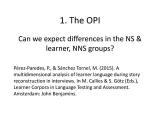 Can we expect differences in the NS &
learner, NNS groups?
1. The OPI
Pérez-Paredes, P., & Sánchez Tornel, M. (2015). A
multidimensional analysis of learner language during story
reconstruction in interviews. In M. Callies & S. Götz (Eds.),
Learner Corpora in Language Testing and Assessment.
Amsterdam: John Benjamins.
 