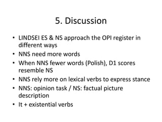 5. Discussion
• LINDSEI ES & NS approach the OPI register in
different ways
• NNS need more words
• When NNS fewer words (Polish), D1 scores
resemble NS
• NNS rely more on lexical verbs to express stance
• NNS: opinion task / NS: factual picture
description
• It + existential verbs
 
