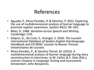 References
• Aguado, P., Pérez-Paredes, P. & Sánchez, P. 2012. Exploring
the use of multidimensional analysis of learner language to
promote register awareness. System 40(1): 90–103.
• Biber, D. 1988. Variation across Speech and Writing.
Cambridge: CUP.
• Gilquin, G., De Cock, S., Granger, S. 2010. The Louvain
International Database of Spoken English Interlanguage.
Handbook and CD-ROM. Louvain-la-Neuve: Presses
Universitaires de Louvain.
• Pérez-Paredes, P., & Sánchez Tornel, M. (2015). A
multidimensional analysis of learner language during story
reconstruction in interviews. In M. Callies & S. Götz (Eds.),
Learner Corpora in Language Testing and Assessment.
Amsterdam: John Benjamins.
 
