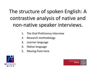 1. The Oral Proficiency Interview
2. Research methodology
3. Learner language
4. Native language
5. Moving from here
The structure of spoken English: A
contrastive analysis of native and
non-native speaker interviews.
 