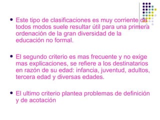 Este tipo de clasificaciones es muy corriente de todos modos suele resultar útil para una primera ordenación de la gran diversidad de la educación no formal. El segundo criterio es mas frecuente y no exige mas explicaciones, se refiere a los destinatarios en razón de su edad: infancia, juventud, adultos, tercera edad y diversas edades. El ultimo criterio plantea problemas de definición y de acotación 