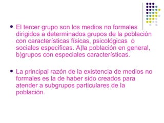 El tercer grupo son los medios no formales dirigidos a determinados grupos de la población con características físicas, psicológicas  o sociales especificas. A)la población en general, b)grupos con especiales características. La principal razón de la existencia de medios no formales es la de haber sido creados para atender a subgrupos particulares de la población. 