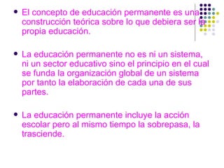 El concepto de educación permanente es una construcción teórica sobre lo que debiera ser la propia educación. La educación permanente no es ni un sistema, ni un sector educativo sino el principio en el cual se funda la organización global de un sistema por tanto la elaboración de cada una de sus partes. La educación permanente incluye la acción escolar pero al mismo tiempo la sobrepasa, la trasciende. 