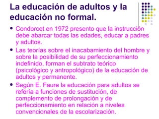 La educación de adultos y la educación no formal. Condorcet en 1972 presento que la instrucción debe abarcar todas las edades, educar a padres y adultos. Las teorías sobre el inacabamiento del hombre y sobre la posibilidad de su perfeccionamiento indefinido, forman el subtrato teórico (psicológico y antropológico) de la educación de adultos y permanente. Según E. Faure la educación para adultos se refería a funciones de sustitución, de  complemento de prolongación y de perfeccionamiento en relación a niveles convencionales de la escolarización. 