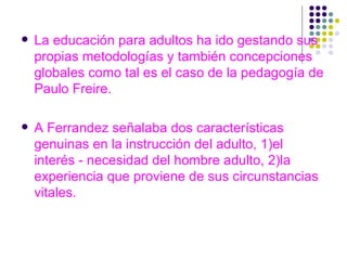 La educación para adultos ha ido gestando sus propias metodologías y también concepciones globales como tal es el caso de la pedagogía de Paulo Freire. A Ferrandez señalaba dos características genuinas en la instrucción del adulto, 1)el interés - necesidad del hombre adulto, 2)la experiencia que proviene de sus circunstancias vitales. 