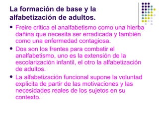 La formación de base y la alfabetización de adultos.  Freire critica el analfabetismo como una hierba dañina que necesita ser erradicada y también como una enfermedad contagiosa. Dos son los frentes para combatir el analfabetismo, uno es la extensión de la escolarización infantil, el otro la alfabetización de adultos.  La alfabetización funcional supone la voluntad explicita de partir de las motivaciones y las necesidades reales de los sujetos en su contexto. 