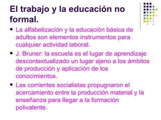 El trabajo y la educación no  formal.  La alfabetización y la educación básica de adultos son elementos instrumentos para  cualquier actividad laboral. J. Bruner: la escuela es el lugar de aprendizaje descontextualizado un lugar ajeno a los ámbitos de producción y aplicación de los conocimientos.  Las corrientes socialistas propugnaron el acercamiento entre la producción material y la enseñanza para llegar a la formación polivalente. 