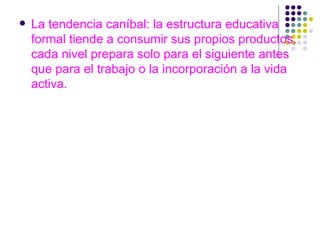 La tendencia caníbal: la estructura educativa formal tiende a consumir sus propios productos, cada nivel prepara solo para el siguiente antes que para el trabajo o la incorporación a la vida activa. 