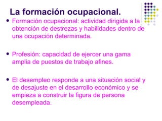 La formación ocupacional. Formación ocupacional: actividad dirigida a la obtención de destrezas y habilidades dentro de una ocupación determinada. Profesión: capacidad de ejercer una gama amplia de puestos de trabajo afines. El desempleo responde a una situación social y de desajuste en el desarrollo económico y se empieza a construir la figura de persona desempleada. 
