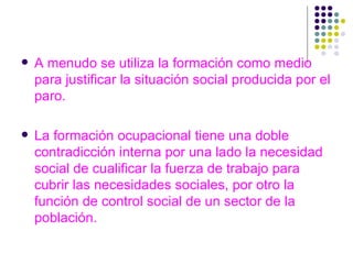 A menudo se utiliza la formación como medio para justificar la situación social producida por el paro. La formación ocupacional tiene una doble contradicción interna por una lado la necesidad social de cualificar la fuerza de trabajo para cubrir las necesidades sociales, por otro la función de control social de un sector de la población. 