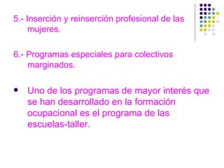 5.- Inserción y reinserción profesional de las mujeres. 6.- Programas especiales para colectivos marginados.  Uno de los programas de mayor interés que se han desarrollado en la formación ocupacional es el programa de las escuelas-taller. 
