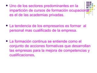 Uno de los sectores predominantes en la impartición de cursos de formación ocupacional es el de las academias privadas. La tendencia de los empresarios es formar  al personal mas cualificado de la empresa. La formación continua se entiende como el conjunto de acciones formativas que desarrollan las empresas para la mejora de competencias y cualificaciones . 