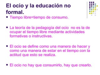 El ocio y la educación no formal. Tiempo libre=tiempo de consumo. La teoría de la pedagogía del ocio  no es la de ocupar el tiempo libre mediante actividades formativas o instructivas. El ocio se define como una manera de hacer y como una manera de estar en el tiempo con la actitud que esto se realiza. El ocio no hay que consumirlo, hay que crearlo. 