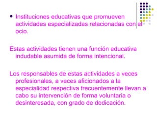 Instituciones educativas que promueven actividades especializadas relacionadas con el ocio. Estas actividades tienen una función educativa indudable asumida de forma intencional. Los responsables de estas actividades a veces profesionales, a veces aficionados a la especialidad respectiva frecuentemente llevan a cabo su intervención de forma voluntaria o desinteresada, con grado de dedicación. 