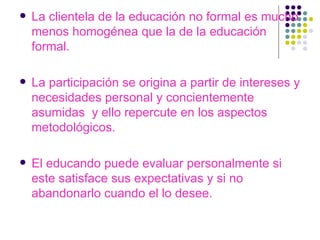 La clientela de la educación no formal es mucho menos homogénea que la de la educación formal. La participación se origina a partir de intereses y necesidades personal y concientemente asumidas  y ello repercute en los aspectos metodológicos. El educando puede evaluar personalmente si este satisface sus expectativas y si no abandonarlo cuando el lo desee. 