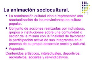 La animación sociocultural. La reanimación cultural vino a representar una reactualización de los movimientos de cultura popular.  Conjunto de acciones realizadas por individuos, grupos o instituciones sobre una comunidad o sector de la misma con la finalidad de favorecer la participación activa de sus integrantes en el proceso de su propio desarrollo social y cultural. Aspectos: Contenidos artísticos, intelectuales, deportivos, recreativos, sociales y reivindicativos. 