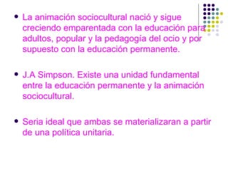 La animación sociocultural nació y sigue creciendo emparentada con la educación para adultos, popular y la pedagogía del ocio y por supuesto con la educación permanente. J.A Simpson. Existe una unidad fundamental entre la educación permanente y la animación sociocultural. Seria ideal que ambas se materializaran a partir de una política unitaria. 