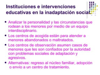 Instituciones e intervenciones educativas en la inadaptación social. Analizar la personalidad y las circunstancias que rodean a los menores por medio de un equipo interdisciplinario. Los centros de acogida están para atender a menores abandonados o maltratados. Los centros de observación asumen casos de menores que les son confiados por la autoridad con problemas sociales de adaptación y agresivos. Alternativas: regreso al núcleo familiar, adopción  o envío a un centro de tratamiento. 