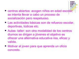 centros abiertos: acogen niños en edad escolar se intenta llevar a cabo un proceso de socialización pero respetuoso. Las actividades básicas son de refuerzo escolar, deportivas, lúdicas etc. Aulas- taller: son otra modalidad de los centros diurnos se dirigen a jóvenes el objetivo es ofrecer una alternativa educativa rea, eficaz y valida. Motivar al joven para que aprenda un oficio concreto. 