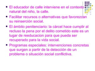 El educador de calle interviene en el contexto natural del niño, la calle. Facilitar recursos o alternativas que favorezcan su reinserción social. El ámbito penitenciario: la cárcel hace cumplir al recluso la pena por el delito cometido este es un lugar de reeducacion para que pueda ser recuperado para la vida social.  Programas especiales: intervenciones concretas que surgen a partir de la detección de un problema o situación social conflictiva. 