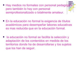Hay medios no formales con personal pedagógico pero también lo hay con personal semiprofesionalizado o totalmente amateur. En la educación no formal la exigencia de títulos académicos para desempeñar labores educativas es mas reducida que en la educación formal. la educación no formal se facilita la selección y adaptación de los contenidos en medida de los territorios donde ha de desarrollarse y los sujetos que los han de seguir . 