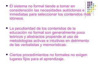 El sistema no formal tiende a tomar en consideración las necesidades autóctonas e inmediatas para seleccionar los contenidos mas idóneos. La peculiaridad de los contenidos de la educación no formal son generalmente poco teóricos y abstractos propende al uso de metodologías activas e intuitivas en detrimento de las   verbalistas y memorísticas. Ciertos procedimientos no formales no exigen lugares fijos para el aprendizaje. 