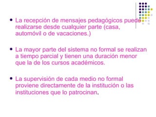 La recepción de mensajes pedagógicos puede realizarse desde cualquier parte (casa, automóvil o de vacaciones.) La mayor parte del sistema no formal se realizan a tiempo parcial y tienen una duración menor que la de los cursos académicos. La supervisión de cada medio no formal proviene directamente de la institución o las instituciones que lo patrocinan . 