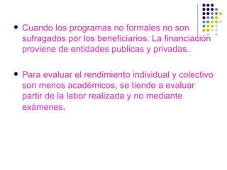 Cuando los programas no formales no son sufragados por los beneficiarios. La financiación proviene de entidades publicas y privadas. Para evaluar el rendimiento individual y colectivo son menos académicos, se tiende a evaluar partir de la labor realizada y no mediante exámenes .  