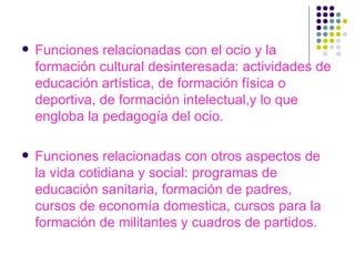 Funciones relacionadas con el ocio y la formación cultural desinteresada: actividades de educación artística, de formación física o deportiva, de formación intelectual,y lo que engloba la pedagogía del ocio. Funciones relacionadas con otros aspectos de la vida cotidiana y social: programas de educación sanitaria, formación de padres, cursos de economía domestica, cursos para la formación de militantes y cuadros de partidos. 