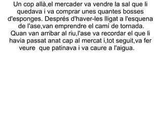 Un cop allà,el mercader va vendre la sal que li
   quedava i va comprar unes quantes bosses
d'esponges. Després d'haver-les lligat a l'esquena
    de l'ase,van emprendre el camí de tornada.
 Quan van arribar al riu,l'ase va recordar el que li
havia passat anat cap al mercat i,tot seguit,va fer
    veure que patinava i va caure a l'aigua.
 