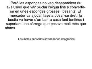 Però les esponges no van desaparèixer riu
 avall,sinó que van xuclar l'aigua fins a convertir-
   se en unes esponges grosses i pesants. El
   mercader va ajudar l'ase a posar-se dret,i la
  bèstia va haver d'arribar a casa fent tentines i
 suportant una càrrega que pesava molt més que
abans.

        Les males pensades sovint porten desgràcies
 