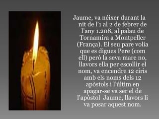 Jaume, va néixer durant la
  nit de l’1 al 2 de febrer de
   l’any 1.208, al palau de
  Tornamira a Montpeller
 (França). El seu pare volia
   que es digues Pere (com
  ell) però la seva mare no,
  llavors ella per escollir el
  nom, va encendre 12 ciris
    amb els noms dels 12
     apòstols i l’últim en
    apagar-se va ser el de
 l’apòstol Jaume, llavors li
    va posar aquest nom.
 
